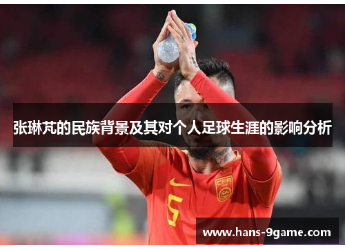 张琳芃的民族背景及其对个人足球生涯的影响分析 张琳芃的民族背景及其对个人足球生涯的影响分析