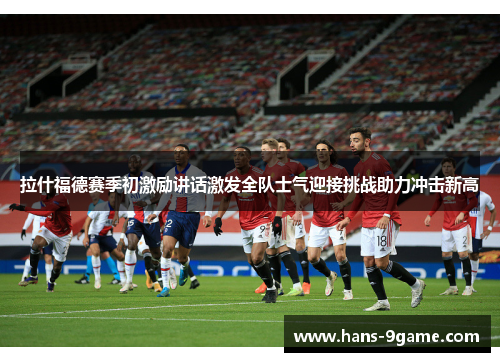 拉什福德赛季初激励讲话激发全队士气迎接挑战助力冲击新高