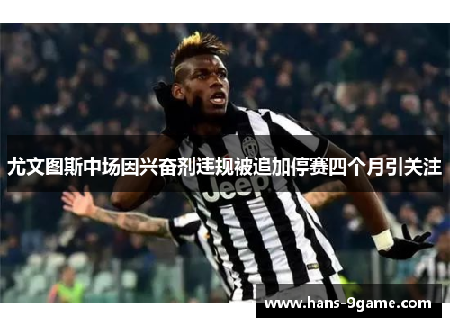 尤文图斯中场因兴奋剂违规被追加停赛四个月引关注