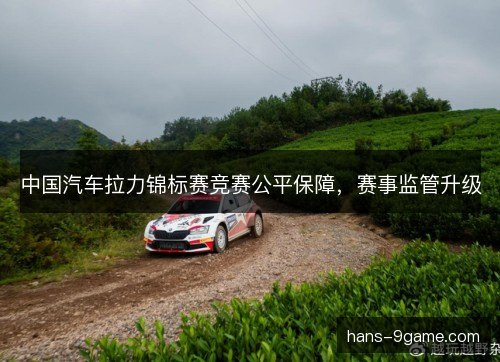 中国汽车拉力锦标赛竞赛公平保障，赛事监管升级